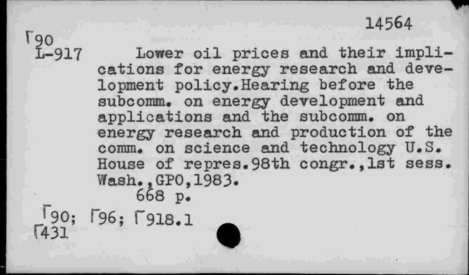 ﻿14564
917 Lower oil prices and their implications for energy research and development policy.Hearing before the subcomm, on energy development and applications and the subcomm, on energy research and production of the comm, on science and technology U.S. House of repres.98th congr.,lst sess. Wash.,GPO,1983.
'90; T96; F918.1 (431